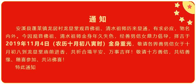 安溪县蓬莱镇龙居村龙显堂观音佛祖、清水祖师历来显通，有求必应，驰名内外。今因观音佛祖、清水祖师金身年久失色，经善男信女鼎力倡导，择吉于2019年11月4日（农历十月初八寅时）金身重光，敬请各界善男信女于十月初八到龙显堂庙前进香，共祈合境平安、万事吉祥！敬请十方善信，共结善缘、随喜参加、共沾佛喜！特此通知